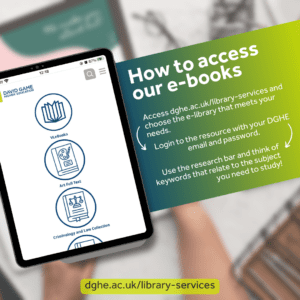 Easy steps to access our e-books: 1. Access dghe.ac.uk/library-services and choose a e-library. 2. Login to the resource with your DGHE email and password. 3. Use the research bar and think of keywords that relate to the subject you need to study.