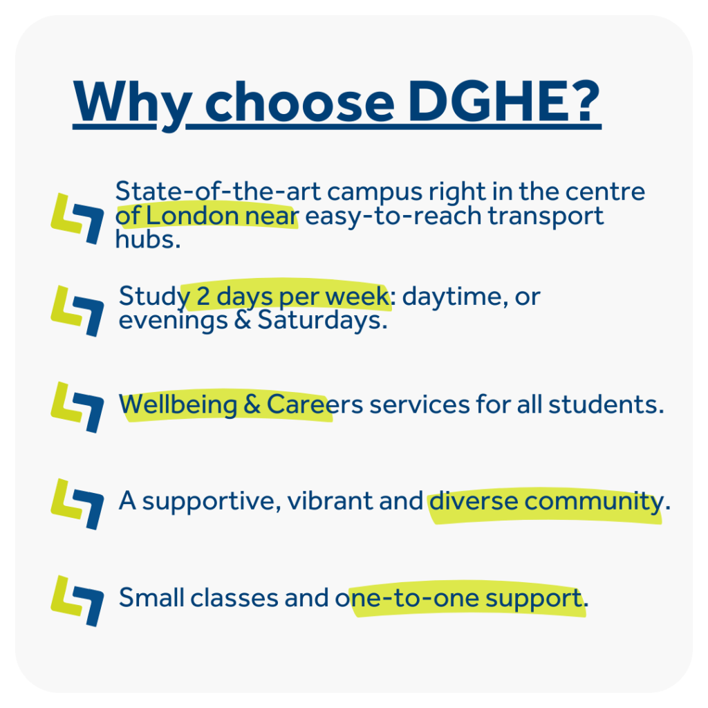 Why choose David Game Higher Education? • High-quality education offering nearly 50-year history and highly competent lecturers with industry experience. • State-of-the-art campus right in the centre of London near easy-to-reach transport hubs. • Study 2 days per week: daytime, or evenings & Saturdays. • Small classes and one-to-one support. • Wellbeing & Careers services for all students. • A supportive, vibrant and diverse community. 
