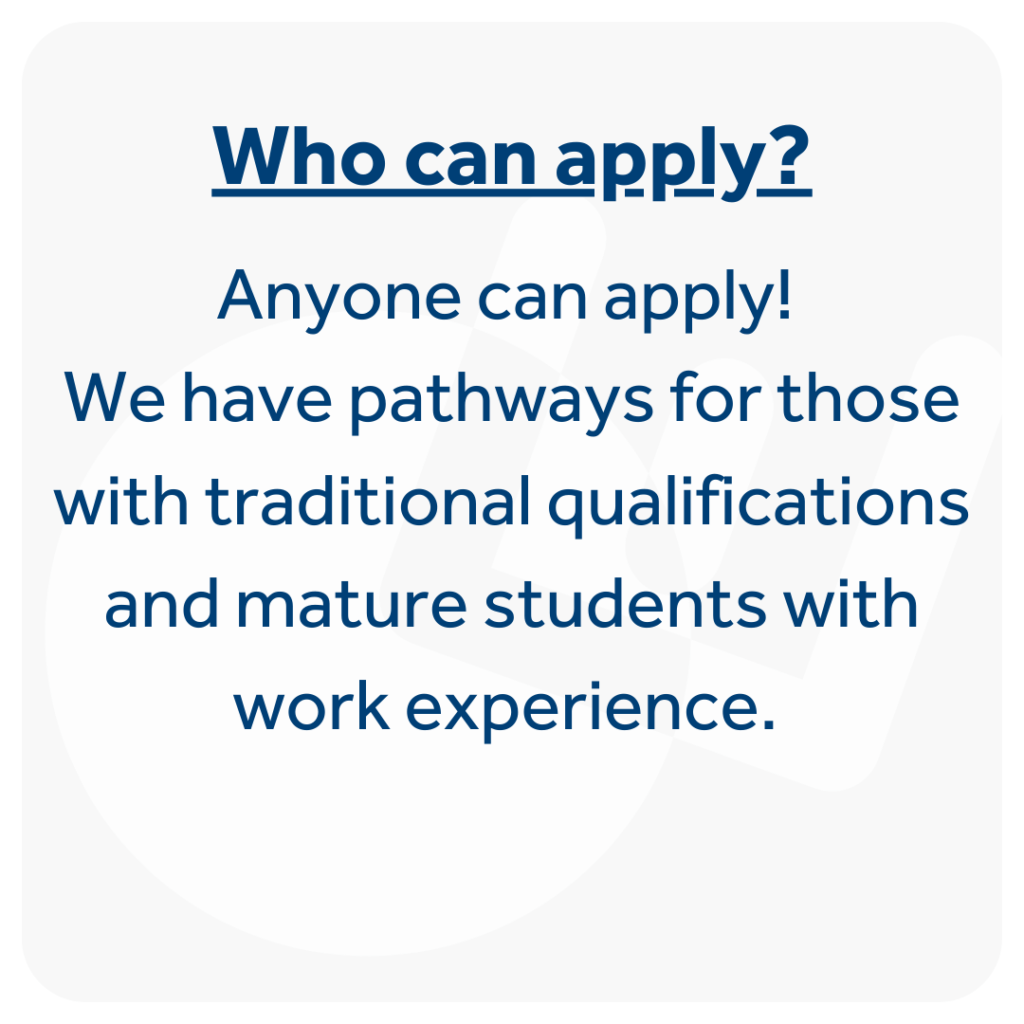 Anyone can apply! We have pathways for those with traditional qualifications and mature students with work experience.