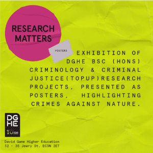 Poster with the words: RESEARCH MATTERS 
Exhibition of DGHE BSc (Hons) Criminology & Criminal Justice (Top-Up) research projects, presented as posters, highlighting crimes against nature.